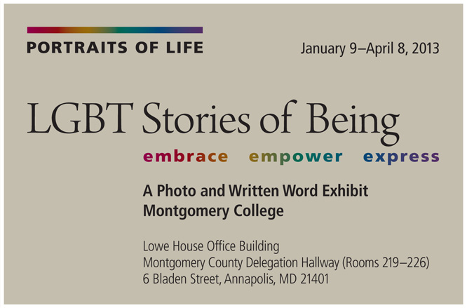 Portraits of Life: LGBT Stories of Being. Embrace. Empower. Express. A Photo and Written Word Exhibit. Montgomery College. Open Gallery, Takoma Park/Silver Spring Campus. The Morris and Gwendolyn Cafritz Foundation Arts Center, 930 King Street, Silver Spring, Maryland 20910