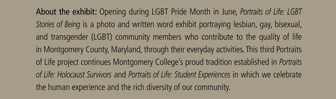 About the exhibit: Opening during LGBT Pride Month in June, Portraits of Life: LGBT  Stories of Being is a photo and written word exhibit portraying lesbian, gay, bisexual,  and transgender (LGBT) community members who contribute to the quality of life  in Montgomery County, Maryland, through their everyday activities. This third Portraits  of Life project continues Montgomery College’s proud tradition established in Portraits of Life: Holocaust Survivors and Portraits of Life: Student Experiences in which we celebrate the human experience and the rich diversity of our community. 